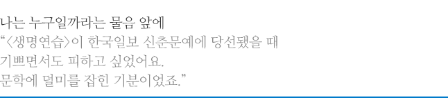 나는 누구일까라는 물음 앞에, <생명연습>이 한국일보 신춘문예에 당선됐을 때 기쁘면서도 피하고 싶었어요. 문학에 덜미를 잡힌 기분이었죠.